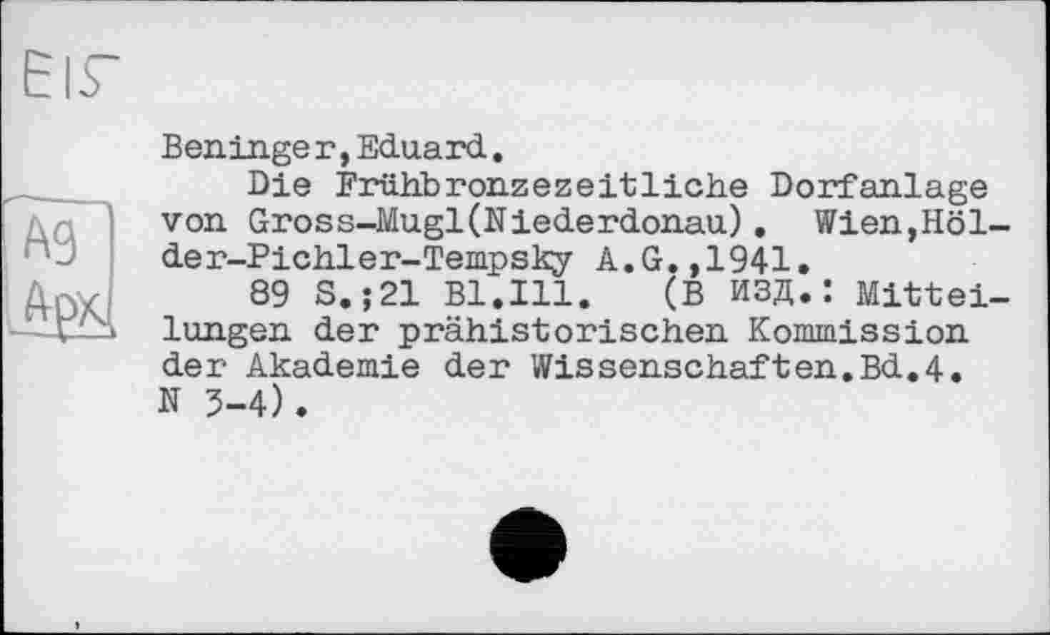 ﻿EIS'
Ag frpxl
Beninge r,Eduard.
Die Frühbronzezeitliche Dorfanlage von Gross-Mugl(Niederdonau). Wien,Holde r-Pichler-Tempsky A.G.,1941.
89 S.;21 Bl.Ill.	(В ИЗД.: Mittei-
lungen der prähistorischen Kommission der Akademie der Wissenschaften.Bd.4. N 5-4).